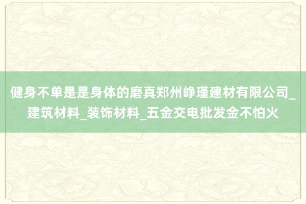 健身不单是是身体的磨真郑州峥瑾建材有限公司_建筑材料_装饰材料_五金交电批发金不怕火